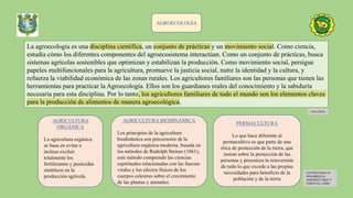 AGROECOLOGÍA
La agroecología es una disciplina científica, un conjunto de prácticas y un movimiento social. Como ciencia,
estudia cómo los diferentes componentes del agroecosistema interactúan. Como un conjunto de prácticas, busca
sistemas agrícolas sostenibles que optimizan y estabilizan la producción. Como movimiento social, persigue
papeles multifuncionales para la agricultura, promueve la justicia social, nutre la identidad y la cultura, y
refuerza la viabilidad económica de las zonas rurales. Los agricultores familiares son las personas que tienen las
herramientas para practicar la Agroecología. Ellos son los guardianes reales del conocimiento y la sabiduría
necesaria para esta disciplina. Por lo tanto, los agricultores familiares de todo el mundo son los elementos claves
para la producción de alimentos de manera agroecológica.
FAO (2023)
AGRICULTURA
ORGÁNICA
La agricultura orgánica
se basa en evitar e
incluso excluir
totalmente los
fertilizantes y pesticidas
sintéticos en la
producción agrícola.
PERMACULTURA
Lo que hace diferente al
permacultivo es que parte de una
ética de protección de la tierra, que
insiste sobre la protección de las
personas y preconiza la reinversión
de todo lo que excede a las propias
necesidades para beneficio de la
población y de la tierra
AGRICULTURA BIODINÁMICA
Los principios de la agricultura
biodinámica son precursores de la
agricultura orgánica moderna, basada en
los métodos de Rudolph Steiner (1861),
este método comprende las ciencias
espirituales relacionadas con las fuerzas
vitales y los efectos físicos de los
cuerpos celestres sobre el crecimiento
de las plantas y animales.
CENTRO PARA EL
DESARROLLO
AGROPECUARIO Y
FORESTAL (2000)
 