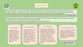 AGROECOSISTEMAS
Los agroecosistemas, son un tipo especial de ecosistema, intermedios entre los ecosistemas naturales y los ecosistemas urbanos como las
ciudades, totalmente construidos por el hombre. Los agroecosistemas tienen, tal vez, el mayor impacto en nuestras vidas que cualquier otro
ecosistema, debido a que ellos nos proveen de comida y fibras y tienen grandes impactos sobre la calidad del ambiente.
Sarandon (2023)
El agroecosistema es la unidad ecológica principal de la Agroecología. Contiene componentes abióticos (sin vida) y bióticos (con vida) que
interactúan entre sí, por medio de los cuales se procesan los elementos
químicos (nutrientes de las plantas) y el flujo de energía (a través de las cadenas tróficas).
CENTRO PARA EL DESARROLLO
AGROPECUARIO Y FORESTAL
(2000)
Procesos energéticos
La energía ingresa al
agroecosistema como luz
solar y sufre numerosas
transformaciones físicas;
la energía biológica se
transfiere a las plantas
mediante la fotosíntesis y
de un organismo a otro a
través de la cadena
alimenticia.
Procesos biogeoquímicos
Los principales insumos de un
agroecosistema son: los
nutrientes liberados del suelo,
el nitrógeno fijado por las
leguminosas, la fijación de
nitrógeno no simbiótico, los
nutrientes contenidos en la
lluvia y el agua, los elementos
nutritivos obtenidos de la
incorporación de estiércol y de
los fertilizantes.
Procesos hidrológicos
El agua es parte importante de los
sistemas agrícolas. Además de su
papel fisiológico, el agua influye en
la entrada y salida de los nutrientes
por medio de la lixiviación y la
erosión. El agua ingresa en el
agroecosistema en forma de
precipitaciones, aguas que fluyen
constantemente y por el riego; se
pierde a través de la evaporación, la
transpiración, el escurrimiento y del
drenaje.
Procesos de regulación biótica
El control de la sucesión (invasión de
plantas y su competencia) y la
protección contra los insectos plaga y
enfermedades, son los principales
problemas a vencer para mantener la
continuidad de la producción en los
agroecosistemas.
 