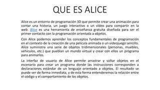 QUE ES ALICE
Alice es un entorno de programación 3D que permite crear una animación para
contar una historia, un juego interactivo o un vídeo para compartir en la
web. Alice es una herramienta de enseñanza gratuita diseñada para ser el
primer contacto con la programación orientada a objetos.
Con Alice podemos aprender los conceptos fundamentales de programación
en el contexto de la creación de una película animada o un videojuego sencillo.
Alice suministra una serie de objetos tridimensionales (personas, muebles,
vehículos, etc.) que pueblan un mundo virtual y crear con ellos un programa
para animarlos.
La interfaz de usuario de Alice permite arrastrar y soltar objetos en el
escenario para crear un programa donde las instrucciones corresponden a
declaraciones estándar de un lenguaje orientado a objetos. El resultado se
puede ver de forma inmediata, y de esta forma entenderemos la relación entre
el código y el comportamiento de los objetos.
 