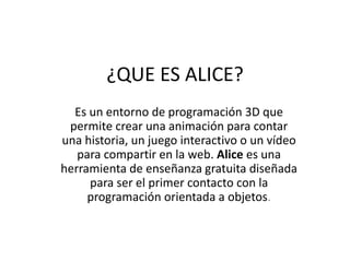 ¿QUE ES ALICE?
Es un entorno de programación 3D que
permite crear una animación para contar
una historia, un juego interactivo o un vídeo
para compartir en la web. Alice es una
herramienta de enseñanza gratuita diseñada
para ser el primer contacto con la
programación orientada a objetos.
 