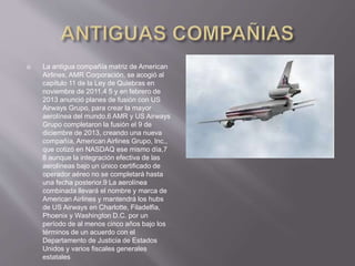  La antigua compañía matriz de American
Airlines, AMR Corporación, se acogió al
capítulo 11 de la Ley de Quiebras en
noviembre de 2011,4 5 y en febrero de
2013 anunció planes de fusión con US
Airways Grupo, para crear la mayor
aerolínea del mundo.6 AMR y US Airways
Grupo completaron la fusión el 9 de
diciembre de 2013, creando una nueva
compañía, American Airlines Grupo, Inc.,
que cotizó en NASDAQ ese mismo día,7
8 aunque la integración efectiva de las
aerolíneas bajo un único certificado de
operador aéreo no se completará hasta
una fecha posterior.9 La aerolínea
combinada llevará el nombre y marca de
American Airlines y mantendrá los hubs
de US Airways en Charlotte, Filadelfia,
Phoenix y Washington D.C. por un
período de al menos cinco años bajo los
términos de un acuerdo con el
Departamento de Justicia de Estados
Unidos y varios fiscales generales
estatales
 