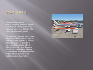 COMO SURGIO
Las compañías aéreas
estadounidenses American Airlines
y US Airways han completado su
esperada fusión, que da lugar a la
mayor aerolínea del mundo.
La casa matriz AMR ya cotiza en la
plataforma bursátil Nasdaq bajo el
símbolo de AAL, informa la cadena
BBC. Al cierre de la jornada, la
nueva entidad cotizaba a 24,6
dólares, luego de haber llegado a
un pico de 25,44 dólares. Más de
42 millones de acciones cambiaron
de propietarios durante el día
bursátil, precisa Bloomberg.
 