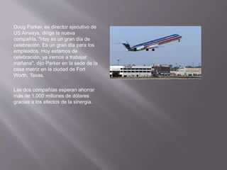 Doug Parker, ex director ejecutivo de
US Airways, dirige la nueva
compañía. "Hoy es un gran día de
celebración. Es un gran día para los
empleados. Hoy estamos de
celebración, ya iremos a trabajar
mañana", dijo Parker en la sede de la
casa matriz en la ciudad de Fort
Worth, Texas.
Las dos compañías esperan ahorrar
más de 1.000 millones de dólares
gracias a los efectos de la sinergia.
 