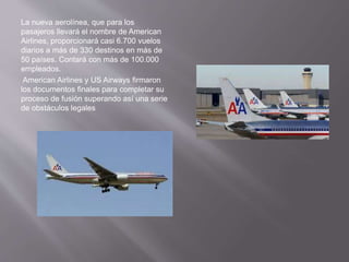La nueva aerolínea, que para los
pasajeros llevará el nombre de American
Airlines, proporcionará casi 6.700 vuelos
diarios a más de 330 destinos en más de
50 países. Contará con más de 100.000
empleados.
American Airlines y US Airways firmaron
los documentos finales para completar su
proceso de fusión superando así una serie
de obstáculos legales
 