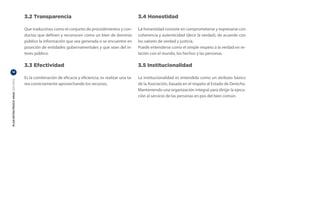 3.2 Transparencia                                                 3.4 Honestidad

                                  Que traducimos como el conjunto de procedimientos y con-          La honestidad consiste en comprometerse y expresarse con
                                  ductas que definen y reconocen como un bien de dominio            coherencia y autenticidad (decir la verdad), de acuerdo con
                                  público la información que sea generada o se encuentre en         los valores de verdad y justicia.
                                  poseción de entidades gubernamentales y que sean del in-          Puede entenderse como el simple respeto a la verdad en re-
                                  teres público.                                                    lación con el mundo, los hechos y las personas.

                                  3.3 Efectividad                                                   3.5 Institucionalidad
12

                                  Es la combinación de eficacia y eficiencia; es realizar una ta-   La institucionalidad es entendida como un atributo básico
PLAN ESTRATÉGICO ANAC 2011-2013




                                  rea correctamente aprovechando los recursos.                      de la Asociación, basada en el respeto al Estado de Derecho.
                                                                                                    Manteniendo una organización integral para dirigir la ejecu-
                                                                                                    ción al servicio de las personas en pos del bien común.
 