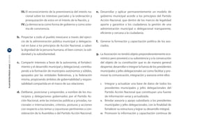III.	El reconocimiento de la preeminencia del interés na-      e.	 Desarrollar y aplicar permanentemente un modelo de
                                          cional sobre los intereses parciales y la ordenación y        gobierno municipal acorde a los principios del Partido
                                          jerarquización de estos en el interés de la Nación, y         Acción Nacional, que dentro de los marcos de legalidad
                                     IV.	La democracia como forma de gobierno y como siste-             aporte y garantice a los ciudadanos la gestión de una
                                          ma de convivencia.	                                           administración municipal o delegacional transparente,
                                                                                                        eficiente y cercana a la ciudadanía.
                                  b.	 Proyectar a todo el pueblo mexicano a través del ejerci-
                                      cio de la administración pública municipal o delegacio-       f.	 Generar la formación y capacitación política de los aso-
                                      nal en base a los principios de Acción Nacional, a saber:         ciados.
14                                    la dignidad de la persona humana, el bien común, la soli-
                                      daridad y la subsidiariedad.                                  g.	 La Asociación no tendrá objeto preponderantemente eco-
PLAN ESTRATÉGICO ANAC 2011-2013




                                                                                                        nómico pero proveerá a su subsistencia y a la consecución
                                  c.	 Compartir intereses a favor de la autonomía, el fortaleci-        del objeto de su constitución que es de manera general
                                      miento y el desarrollo municipal y delegacional, contribu-        despertar, desarrollar e integrar la fuerza de los presidentes
                                      yendo a la formación de municipios autónomos y sólidos,           municipales y jefes delegacionales así como facilitar y pro-
                                      apoyados por las entidades federativas, y la federación           mover la comunicación, integración y asesoría entre ellos
                                      misma, propiciando ámbitos de gobernabilidad y respon-
                                      sabilidad compartida en el marco de sus relaciones.              I.	     Integrar y actualizar una base de datos de todos los
                                                                                                               presidentes municipales y jefes delegacionales del
                                  d.	 Deliberar, posicionar y emprender, a nombre de los mu-                   Partido Acción Nacional que constituyan una fuente
                                      nicipios y delegaciones gobernados por el Partido Ac-                    de información veraz y actualizada.	
                                      ción Nacional, ante las instancias públicas y privadas, na-      II.	    Brindar asesoría y apoyo subsidiario a los presidentes
                                      cionales e internacionales, criterios, posturas y acciones               municipales y jefes delegacionales, con la finalidad de
                                      con respecto a los temas y coyunturas pertinentes a con-                 fortalecer su estructura y lograr su desarrollo integral.
                                      sideración de la Asamblea o del Partido Acción Nacional.         III.	   Promover la información y capacitación continua de
 