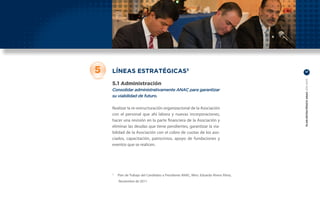 5   LÍNEAS ESTRATÉGICAS3                                                             17




                                                                                     PLAN ESTRATÉGICO ANAC 2011-2013
    5.1 Administración
    Consolidar administrativamente ANAC para garantizar
    su viabilidad de futuro.

    Realizar la re-estructuración organizacional de la Asociación
    con el personal que ahí labora y nuevas incorporaciones,
    hacer una revisión en la parte financiera de la Asociación y
    eliminar las deudas que tiene pendientes, garantizar la via-
    bilidad de la Asociación con el cobro de cuotas de los aso-
    ciados, capacitación, patrocinios, apoyo de fundaciones y
    eventos que se realicen.




    	 Plan de Trabajo del Candidato a Presidente ANAC, Mtro. Eduardo Rivera Pérez,
    3


        Noviembre de 2011
 