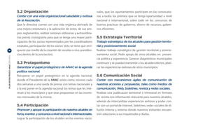 5.2 Organización                                                  nales, que los ayuntamientos participen en las convocato-
                                  Contar con una vida organizacional saludable y exitosa            rias a todos los premios que se tenga oportunidad a nivel
                                  de la Asociación.                                                 nacional e internacional, sobre todo en los concursos de
                                  Que la directiva cuente con una vida orgánica derivada de         buenas prácticas de gobierno, ahorro de recursos, gobier-
                                  una mejora estatutaria y la aplicación de estos, de sus pro-      nos eficientes.
                                  pios reglamentos, realizar sesiones ordinarias y extraordina-
                                  rias previo cronograma para que se tenga una mayor parti-         5.5 Estrategia Territorial
                                  cipación de los socios representados por los coordinadores        Trabajo estratégico de los alcaldes para gestión territo-
                                  estatales, participación de los socios (ésta se tiene que enri-   rial y posicionamiento social.
18                                quecer por medio de la creación de vocalías o vice-presiden-      Realizar trabajo estratégico de gestión territorial y posicio-
                                  cias dentro de la asociación).                                    namiento social. Pedir apoyo de otros alcaldes en presen-
PLAN ESTRATÉGICO ANAC 2011-2013




                                                                                                    cia política y experiencia. Generar diagnósticos municipales
                                  5.3 Protagonismo                                                  continuos y se puedan transmitir a los alcaldes electos, plati-
                                  Garantizar el papel protagónico de ANAC en la agenda              car las experiencias exitosas de otros municipios.
                                  política nacional.
                                  Recuperar un papel protagónico en la agenda nacional,             5.6 Comunicación Social
                                  donde el Presidente de la ANAC asista como mínimo cada            Contar con mecanismos ágiles de comunicación de
                                  dos semanas a una rueda de prensa con temas nacionales y          nuestras acciones y propuestas, tales como medios de
                                  a la vez poner en la agenda nacional los temas que les inte-      comunicación, Web, boletines, revista y redes sociales.
                                  resan a los municipios y que sean propuestos en las reunio-       Realizar una publicación bimestral o trimestral en formato
                                  nes mensuales de la misma.                                        de revista con información relevante para nuestros alcaldes,
                                                                                                    además de intercambiar experiencias exitosas y poder con-
                                  5.4 Participación                                                 tar con un portal de internet, boletines, redes sociales de di-
                                  Promover y apoyar la participación de nuestros alcaldes en        fusión interna y externa donde nuestros visitantes encuen-
                                  foros, eventos y concursos a nivel nacional e internacionales.    tren soluciones a sus inquietudes y dudas.
                                  Lograr la participación de los alcaldes en los eventos nacio-
 