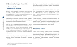 6.1 Gobierno Municipal Humanista                                         Que haya un listado en la que de manera didáctica nuestros
                                                                                                           alcaldes, servidores y funcionarios públicos municipales se
                                  a.	La Construcción de una                                                basen para sus acciones.
                                  	 Agenda Municipal Humanista
                                                                                                           Que se construya un sistema de evaluación, en el que a par-
                                  La historia de los municipios emanados de Acción Nacional                tir de lo plasmado en este modelo, los gobiernos municipa-
                                  ha venido durante los últimos años tomando un rumbo di-                  les de Acción Nacional sepan que están haciendo o no en
                                  ferente al planeado originalmente, expuesto y plasmado en                base al humanismo político previamente aceptado y por la
                                  la base fundacional del Partido Acción Nacional.                         que se postularon.
26

                                  La tecnocracia, el utilitarismo, los grupos de poder, las lealta-        Con los resultados se puedan otorgar reconocimientos, llá-
PLAN ESTRATÉGICO ANAC 2011-2013




                                  des interesadas o grupo y los intereses personales o de prag-            mense premios, galardones o constancias de que fueron se-
                                  mático ascenso político han sido la constante.                           guidas las líneas planteadas, y lo más importante de todo,
                                                                                                           la ciudadanía recibió claramente acciones de gobierno que
                                  Es por eso que el programa y proyecto pilares de la Asocia-              mejorar su bienestar y el bien ser de sus familias.
                                  ción será el de la construcción junto con las instancias doc-
                                  trinales, académicas y políticas de Acción Nacional, de una
                                  agenda que guie los caminos por los que los aspirantes en                b. Experiencias Exitosas
                                  primera instancia; los candidatos ya en su trabajo electoral,
                                  los gobiernos electos en su transición y nuestros Gobiernos              Dentro de los municipios de México existen buenas prácti-
                                  en funciones.                                                            cas en temas sociales, fiscales, políticos, de seguridad, ad-
                                                                                                           ministrativos, financieros; pero que resultan benéficos so-
                                  Se trata de que la proyección de principios, denominada                  lamente en el lapso de la administración del gobierno que
                                  Desarrollo Humano Sustentable4 sea aceptada y cumplida                   las implementa. Ya que al finalizar el periodo esas buenas
                                  a cabalidad.                                                             prácticas se pierden.



                                  	 Programa de Acción Política, Desarrollo Humano Sustentable, Santiago
                                  4


                                      de Querétaro, PAN, 2004.
 
