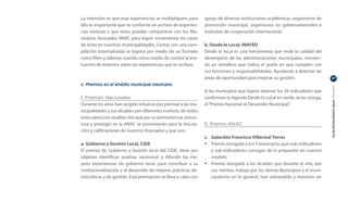 La intención es que esas experiencias se multipliquen; para     apoyo de diversas instituciones académicas, organismos de
ello es importante que se conforme un archivo de experien-      promoción municipal, organismos no gubernamentales e
cias exitosas y que éstas puedan compartirse con los Mu-        institutos de cooperación internacional.
nicipios Asociados ANAC para lograr incrementar los casos
de éxito en nuestras municipalidades. Contar con una com-       b. Desde lo Local, INAFED
pilación sistematizada se logrará por medio de un formato       Desde lo local es una herramienta que mide la calidad del
como filtro y además usando como medio de control la eva-       desempeño de las administraciones municipales, simulan-
luación de externos sobre las experiencias que se reciban.      do un semáforo que indica el grado en que cumplen con
                                                                sus funciones y responsabilidades. Ayudando a detectar las
                                                                áreas de oportunidad para mejorar su gestión.                  27

c. Premios en el ámbito municipal mexicano




                                                                                                                               PLAN ESTRATÉGICO ANAC 2011-2013
                                                                A los municipios que logran obtener los 39 indicadores que
I. Premios Nacionales                                           conforman la Agenda Desde lo Local en verde, se les otorga,
Durante los años han surgido esfuerzo por premiar a las mu-     el “Premio Nacional al Desarrollo Municipal”.
nicipalidades y sus alcaldes por diferentes motivos, de todos
estos ejercicios resaltan dos que por su permanencia, estruc-
tura y prestigio en la ANAC se promoverán para la inscrip-      II. Premio ANAC
ción y calificaciones de nuestros Asociados y que son:
                                                                c.	 Galardón Francisco Villarreal Torres
a. Gobierno y Gestión Local, CIDE                               •	 Premio otorgado a los 3 municipios que más indicadores
El premio de Gobierno y Gestión local del CIDE, tiene por           y sub-indicadores consigan de lo propuesto en nuestro
objetivo identificar, analizar, reconocer y difundir las me-        modelo.
jores experiencias de gobierno local, para contribuir a su      •	 Premio otorgado a los alcaldes que durante el año, por
institucionalización y al desarrollo de mejores prácticas de-       sus méritos, trabajo por los demás Municipios y el muni-
mocráticas y de gestión. Esta premiación se lleva a cabo con        cipalismo en lo general, han sobresalido y merecen ser
 