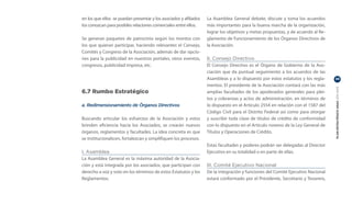 en los que ellos se puedan presentar y los asociados y afiliados   La Asamblea General debate, discute y toma los acuerdos
los conozcan para posibles relaciones comerciales entre ellos.     más importantes para la buena marcha de la organización,
                                                                   lograr los objetivos y metas propuestas, y de acuerdo al Re-
Se generan paquetes de patrocinio según los montos con             glamento de Funcionamiento de los Órganos Directivos de
los que quieran participar, haciendo relevantes el Consejo,        la Asociación.
Comités y Congreso de la Asociación, además de dar opcio-
nes para la publicidad en nuestros portales, otros eventos,        II. Consejo Directivo
congresos, publicidad impresa, etc.                                El Consejo Directivo es el Órgano de Gobierno de la Aso-
                                                                   ciación que da puntual seguimiento a los acuerdos de las
                                                                   Asambleas y a lo dispuesto por estos estatutos y los regla-    39

                                                                   mentos. El presidente de la Asociación contará con las más




                                                                                                                                  PLAN ESTRATÉGICO ANAC 2011-2013
6.7 Rumbo Estratégico                                              amplias facultades de los apoderados generales para plei-
                                                                   tos y cobranzas y actos de administración, en términos de
a. Redimensionamiento de Órganos Directivos                        lo dispuesto en el Artículo 2554 en relación con el 1587 del
                                                                   Código Civil para el Distrito Federal así como para otorgar
Buscando articular los esfuerzos de la Asociación y estos          y suscribir toda clase de títulos de crédito de conformidad
brinden eficiencia hacia los Asociados, se crearán nuevos          con lo dispuesto en el Artículo noveno de la Ley General de
órganos, reglamentos y facultades. La idea concreta es que         Títulos y Operaciones de Crédito.
se institucionalicen, fortalezcan y simplifiquen los procesos.
                                                                   Estas facultades y poderes podrán ser delegadas al Director
I. Asamblea                                                        Ejecutivo en su totalidad o en parte de ellas.
La Asamblea General es la máxima autoridad de la Asocia-
ción y está integrada por los asociados, que participan con        III. Comité Ejecutivo Nacional
derecho a voz y voto en los términos de estos Estatutos y los      De la integración y funciones del Comité Ejecutivo Nacional
Reglamentos.                                                       estará conformado por el Presidente, Secretario y Tesorero,
 