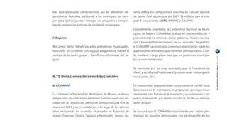 han sido aprobados correctamente por las diferentes de-        rante 2006 y los compromisos suscritos en Cancún, Quinta-
pendencias federales, agilizando a los municipios los tiem-    na Roo el 7 de septiembre del 2007. Se enfatiza que la inte-
pos para que así puedan entregar sus proyectos y compar-       gran 3 asociaciones ANAC, AMMAC y AALMAC.
tiendo experincias exitosas de los demás municipios.
                                                               Considerando lo anterior, la Conferencia Nacional de Muni-
                                                               cipios de México (CONAMM), trabaja en la consolidación y
f. Seguros                                                     promoción de los intereses de los gobiernos locales mexica-
                                                               nos a favor del fortalecimiento de su capacidad de gestión;
Buscamos darles beneficios a los presidentes municipales,      la CONAMM ha construido consensos importantes sobre los
buscando un convenio con alguna aseguradora, dando la          aspectos más relevantes que deberían ser impulsados a cor-     47

ventaja de la cuota grupal y beneficios adicionales del se-    to, mediano y largo plazo para que los gobiernos municipa-




                                                                                                                              PLAN ESTRATÉGICO ANAC 2011-2013
guro.                                                          les se vean fortalecidos.

                                                               Se pretende, por así estar acordado, que el Presidente de
                                                               ANAC y alcalde de Puebla sea el presidente de este organis-
6.12 Relaciones Interinstitucionales                           mo durante 2012.

a. CONAMM                                                      En este sentido, se presentarán conjuntamente con las otras
                                                               2 asociaciones de municipios, las propuestas y compromisos
La Conferencia Nacional de Municipios de México se deriva      nacionales para fortalecer al municipio y su autonomía e im-
del proceso de unificación del municipalismo mexicano ini-     pulsar el desarrollo y la democracia local, desde sus mismas
ciado con la Declaración de Río de Janeiro, suscrita el 4 de   bases y raíces.
mayo del 2001 y su consolidación a lo largo de los últimos
años, incluyendo los acuerdos alcanzados en Acapulco de        Se buscará que la CONAMM sea un interlocutor válido para
Juárez, Guerrero; Centro, Tabasco y Hermosillo, Sonora du-     dialogar los asuntos relacionados con el desarrollo de los
 