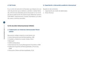 d. Call Center                                                   b. Capacitación e intercambio académico internacional

                                  Es un centro de atención de llamadas que dispone de una          Basados en dos vertientes
                                  serie de personas que se dedican a atender o realizar llama-     1.	 Capacitación por medio de diplomados
                                  das, el fin de estas llamadas para la Asociación es con el ob-   2.	 Visitas Técnicas
                                  jeto de la confirmación de asistencia para diferentes eventos
                                  (CEN-ANAC, Capacitaciones, Comités, Asambleas) y el cobro
                                  de cuotas a nuestros asociados.

50
PLAN ESTRATÉGICO ANAC 2011-2013




                                  6.14 Acción Internacional ANAC

                                  a. Colaboración con Instancias Internacionales Munici-
                                     palistas

                                  Buscaremos trabajo conjunto en este bienio con:
                                  • Unión Iberoamericana de Municipalistas, UIM
                                  • Ciudades y Gobiernos Locales Unidos, CGLU
                                  • Metrópoli
                                  • CIDEU de Barcelona
                                  • International City County Management Asociation, ICMA
                                  • Federación Española de Municipalidades y Provincias,
                                    FEMP
                                  • Asociación Chilena de Municipalidades, ICLEI
 