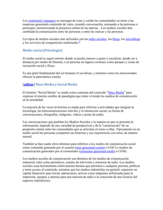 Los community managers se encargan de crear y cuidar las comunidades en torno a las
empresas generando contenido de valor, creando conversación, animando a las personas a
participar, monitorizando la presencia online de las marcas... Los medios sociales han
cambiado la comunicación entre las personas y entre las marcas y las personas.

Los tipos de medios sociales más utilizados son las redes sociales, los blogs, los microblogs
y los servicios de compartición multimedia.[2

Medio social (Psicología)

El medio social es aquel entorno donde se puede conocer a gente y socializar, puede ser a
distancia por medio de Internet, o en persona en lugares comunes como parques y zonas de
recreación social y física.

Es una parte fundamental del ser humano el socializar, y entornos como los mencionados
ofrecen la panorámica común

[editar] Mass Media y Social Media

El término “Social Media” es usado como contraste del conocido “Mass Media” para
expresar el enorme cambio de paradigma que están viviendo los medios de comunicación
en la actualidad.

La mayoría de las veces el término es usado para referirse a actividades que integran la
tecnología, las telecomunicaciones móviles y la interacción social, en forma de
conversaciones, fotografías, imágenes, vídeos y pistas de audio.

Las conversaciones que pueblan los Medios Sociales y la manera en que se presenta la
información, depende de una variedad de perspectivas y de la "construcción" de un
propósito común entre las comunidades que se articulan en torno a ellas. Típicamente en un
medio social las personas comparten sus historias y sus experiencias con otros, de manera
natural.

También se han usado otros términos para referirse a los medios de comunicación social
como contenido generado por el usuario (user-generated content o UGC) o medios de
comunicación generados por el consumidor (consumer-generated media o CGM).

Los medios sociales de comunicación son distintos de los medios de comunicación
industrial, tales como periódicos, canales de televisión y emisoras de radio. Los medios
sociales usan herramientas relativamente baratas que permiten a cualquier persona, publicar
y tener acceso al contenido, mientras que los medios industriales en general, requieren un
capital financiero para iniciar operaciones, activos como máquinas sofisticadas para la
impresión, equipos y antenas para una emisora de radio o la concesión de una licencia del
espectro radioléctrico.
 