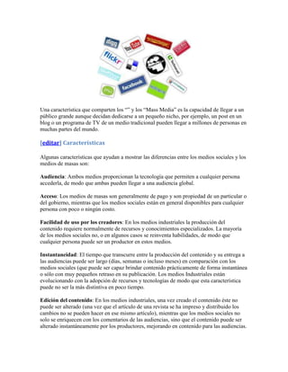 Una característica que comparten los “” y los “Mass Media” es la capacidad de llegar a un
público grande aunque decidan dedicarse a un pequeño nicho, por ejemplo, un post en un
blog o un programa de TV de un medio tradicional pueden llegar a millones de personas en
muchas partes del mundo.

[editar] Características

Algunas características que ayudan a mostrar las diferencias entre los medios sociales y los
medios de masas son:

Audiencia: Ambos medios proporcionan la tecnología que permiten a cualquier persona
accederla, de modo que ambas pueden llegar a una audiencia global.

Acceso: Los medios de masas son generalmente de pago y son propiedad de un particular o
del gobierno, mientras que los medios sociales están en general disponibles para cualquier
persona con poco o ningún costo.

Facilidad de uso por los creadores: En los medios industriales la producción del
contenido requiere normalmente de recursos y conocimientos especializados. La mayoría
de los medios sociales no, o en algunos casos se reinventa habilidades, de modo que
cualquier persona puede ser un productor en estos medios.

Instantaneidad: El tiempo que transcurre entre la producción del contenido y su entrega a
las audiencias puede ser largo (días, semanas o incluso meses) en comparación con los
medios sociales (que puede ser capaz brindar contenido prácticamente de forma instantánea
o sólo con muy pequeños retraso en su publicación. Los medios Industriales están
evolucionando con la adopción de recursos y tecnologías de modo que esta característica
puede no ser la más distintiva en poco tiempo.

Edición del contenido: En los medios industriales, una vez creado el contenido éste no
puede ser alterado (una vez que el artículo de una revista se ha impreso y distribuido los
cambios no se pueden hacer en ese mismo artículo), mientras que los medios sociales no
solo se enriquecen con los comentarios de las audiencias, sino que el contenido puede ser
alterado instantáneamente por los productores, mejorando en contenido para las audiencias.
 