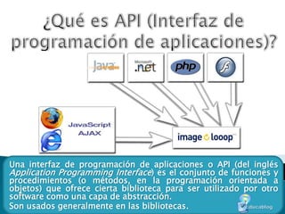 ¿Qué es API (Interfaz de programación de aplicaciones)? Una interfaz de programación de aplicaciones o API (del inglés ApplicationProgramming Interface) es el conjunto de funciones y procedimientos (o métodos, en la programación orientada a objetos) que ofrece cierta biblioteca para ser utilizado por otro software como una capa de abstracción.  Son usados generalmente en las bibliotecas. 