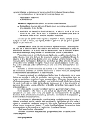 caracterológicas, se debe respetar plenamente el ritmo individual de aprendizaje.
     Las manifestaciones al ingresar por primera vez al agua son:

      - Necesidad de protección
      - Aumento tónico

     Necesidad de protección referida a dos direcciones diferentes:
      Búsqueda de rincones, paredes, ángulos donde apoyarse y protegerse del
       gran espacio y de los demás.

      Búsqueda de contención en los profesores. A menudo se ve a los niños
         tomados del cuello, de la mano o simplemente tocándolos para tener la
         certeza de poder requerir ayuda si peligra su estabilidad.

     Aún los que se sienten más seguros y exploran el medio, siempre buscan,
aunque sea con la mirada, los objetos, bordes o personas en los que se puedan
apoyar si fuera necesario.

      Aumento tónico, todos los niños evidencian hipertonía inicial. Desde el punto
de vista de la educación física se habla de tono muscular refiriéndose al grado de
tensión que desarrolla un músculo ante una estimulación. Pero el concepto de tono
trasciende este campo, integrándose a la manifestación total de la personalidad.
      Psicomotrizmente, la actividad tónica es el potencial energético característico de
cada individuo. Este tono de base del organismo presenta modalidades tónicas de
acuerdo al área de referencia. Existe así un tono afectivo, un tono mental y un tono
muscular, como manifestación de la unidad conductual que aflora a través del cuerpo
en la actitud tónico-cinética. Impregna y modula todas las actividades de nuestra vida.
Hay un tono en la voz, un tono en la mirada, un tono en la forma de relacionamos con
los demás.
      Al analizar la actividad tónica de los alumnos en las primeras clases de natación,
se observa que presentan un aumento excesivo de la tensión muscular, acompañada
indefectiblemente de excitación en el área emocional.
      El aspecto emocional, tan estudiado por Wallon, tiene directa relación con la carga
tónica que exceda el poder de resolución. Las emociones fundamentales tienen su
origen en excitaciones orgánicas. Luego se desarrollan y diferencian de acuerdo a los
efectos que provoquen en la personalidad y en el ambiente social. A toda hipertonía que
no pueda resolverse por medio de la actividad corresponde en el área emocional un
aumento de energía. La risa. el llanto y el temblor serán los medios para liberar
dicha excitación.
      El bostezo es otra conducta reiterada en los niños que inician el aprendizaje.
      Suele asociarse este hecho a una actitud de aburrimiento. Dicho acto es
considerado por este autor como una acción de reestablecimiento del equilibrio
tensional de las articulaciones maxilares y cervicales; acompañando la expectación y
testimoniando la impaciencia física.
      Si la estimulación sobrepasa las posibilidades de resolución puede producirse un
bloqueo emocional que le impedirá toda participación. Volviéndose el niño hacia sí
mismo, y cerrando los canales de percepción del mundo. Es el pequeño que se queda
afuera, que no es capaz de intervenir. El hecho de obligarlo llevará únicamente a dañar
su personalidad, enfrentándolo a su impotencia y vivencia del fracaso.
       ¿Qué hacer frente a esta realidad?
       Presentar situaciones más graduales, que permitan al niño una estimulación
 menos exigente.

     Tono y equilibrio
 