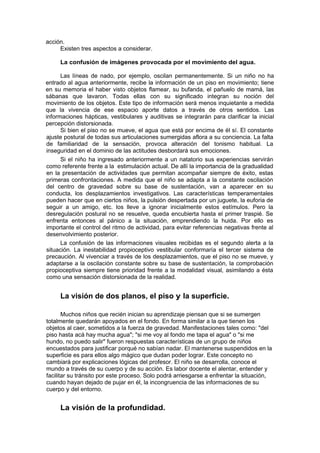 acción.
     Existen tres aspectos a considerar.

     La confusión de imágenes provocada por el movimiento del agua.

      Las líneas de nado, por ejemplo, oscilan permanentemente. Si un niño no ha
entrado al agua anteriormente, recibe la información de un piso en movimiento; tiene
en su memoria el haber visto objetos flamear, su bufanda, el pañuelo de mamá, las
sábanas que lavaron. Todas ellas con su significado integran su noción del
movimiento de los objetos. Este tipo de información será menos inquietante a medida
que la vivencia de ese espacio aporte datos a través de otros sentidos. Las
informaciones hápticas, vestibulares y auditivas se integrarán para clarificar la inicial
percepción distorsionada.
      Si bien el piso no se mueve, el agua que está por encima de él sí. El constante
ajuste postural de todas sus articulaciones sumergidas aflora a su conciencia. La falta
de familiaridad de la sensación, provoca alteración del tonismo habitual. La
inseguridad en el dominio de las actitudes desbordará sus emociones.
      Si el niño ha ingresado anteriormente a un natatorio sus experiencias servirán
como referente frente a la estimulación actual. De allí la importancia de la gradualidad
en la presentación de actividades que permitan acompañar siempre de éxito, estas
primeras confrontaciones. A medida que el niño se adapta a la constante oscilación
del centro de gravedad sobre su base de sustentación, van a aparecer en su
conducta, los desplazamientos investigativos. Las características temperamentales
pueden hacer que en ciertos niños, la pulsión despertada por un juguete, la euforia de
seguir a un amigo, etc. los lleve a ignorar inicialmente estos estímulos. Pero la
desregulación postural no se resuelve, queda encubierta hasta el primer traspié. Se
enfrenta entonces al pánico a la situación, emprendiendo la huida. Por ello es
importante el control del ritmo de actividad, para evitar referencias negativas frente al
desenvolvimiento posterior.
      La confusión de las informaciones visuales recibidas es el segundo alerta a la
situación. La inestabilidad propioceptivo vestibular conformaría el tercer sistema de
precaución. Al vivenciar a través de los desplazamientos, que el piso no se mueve, y
adaptarse a la oscilación constante sobre su base de sustentación, la comprobación
propioceptiva siempre tiene prioridad frente a la modalidad visual, asimilando a ésta
como una sensación distorsionada de la realidad.


     La visión de dos planos, el piso y la superficie.

       Muchos niños que recién inician su aprendizaje piensan que si se sumergen
totalmente quedarán apoyados en el fondo. En forma similar a la que tienen los
objetos al caer, sometidos a la fuerza de gravedad. Manifestaciones tales como: "del
piso hasta acá hay mucha agua"; "si me voy al fondo me tapa el agua" o "si me
hundo, no puedo salir" fueron respuestas características de un grupo de niños
encuestados para justificar porqué no sabían nadar. El mantenerse suspendidos en la
superficie es para ellos algo mágico que dudan poder lograr. Este concepto no
cambiará por explicaciones lógicas del profesor. El niño se desarrolla, conoce el
mundo a través de su cuerpo y de su acción. Es labor docente el alentar, entender y
facilitar su tránsito por este proceso. Solo podrá arriesgarse a enfrentar la situación,
cuando hayan dejado de pujar en él, la incongruencia de las informaciones de su
cuerpo y del entorno.


     La visión de la profundidad.
 