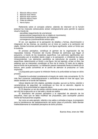 2. Músculo oblicuo menor
   3. Músculo recto inferior
   4. Músculo recto superior
   5. Músculo oblicuo mayor
   6. Polea de reflexión
   7. Nervio 6ptico

      Reiterando sobre el concepto anterior, además de intervenir en la función
postural los músculos extraoculares actúan sinérgicamente para permitir la captura
visual a través de:
      . sacudidas (seguimiento de una lectura)
      . persecuciones (seguimiento de un objeto en movimiento)
      . micromovimientos (estabilización de imágenes)
      . convergencia (coordinaci6nde ambos ojos)
      El ver, con agudeza en la percepción de detalles y formas, discriminación e
integración de las mismas, se coordina con el mirar en cuanto a la centración del
objeto. Ambas funciones permiten percibir una figura significante, sobre un fondo que
la sustenta.
      El proceso perceptivo, constituye el germen de la organización de las
respuestas motoras. Provienen del mundo infinidad de estímulos que llegan al
psiquismo, a través de los receptores específicos. Los estímulos significantes son
seleccionados por el encéfalo dando origen a la percepción, e inhibiendo los datos
intrascendentes. Los elementos percibidos se estructuran de acuerdo a leyes
específicas, determinando un fondo y una figura. Así por ejemplo, al leer un libro, tas
palabras que se interpretan constituyen el foco de la misma. El resto de la página,
será el fondo de la percepción. La habitación pasará inadvertida frente al interés por la
lectura, pero puede convertirse en el centro de atención al producirse un ruido
imprevisto.
      La propuesta para superar la inhibición frente a la profundidad se basa en dicho
proceso:
      Presentar la actividad considerando el ángulo de visión más conveniente. Ej: Es
más fácil comenzar metodológicamente a zambullirse desde el nivel del agua, que
desde sentado en el borde del natatorio.
      Ubicar delante del niño objetos, pantallas visuales, que por su forma, colorido o
características de seguridad, se constituyan en foco de su atención, dejando la
percepción de la profundidad en segundo plano.
      Ej: El disponer un aro de vistoso colorido donde pueda saltar, distrae la atención
del niño de la ejecución en sí del salto y donde se realice.
      El dinamismo del proceso perceptivo y la capacidad de atención de los
pequeños, hace que se deba modificar las propuestas, para acompañar positiva
mente las fluctuaciones surgidas.
      Así como en este ejemplo, referido a los saltos o entradas al agua, la progresión
para la transferencia del desplazamiento del sector playa al profundo, debe atender
indefectiblemente la modalidad perceptiva de dicho proceso.



                                                          Buenos Aires, enero de 1992
 