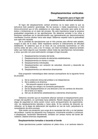 Desplazamientos verticales

                                                    Progresión para el logro del
                                            desplazamiento vertical annónico

      El logro del desplazamiento vertical armónico es la base sobre la que se
estructura todo posterior aprendizaje. De las buenas o malas experiencias a nivel
tónico-emocional que el niño establezca en esta etapa, derivarán gran parte de los
éxitos o limitaciones en el resto del proceso. De esta importancia surge la excesiva
gradualidad presentada en las ejercitaciones. No debemos someter a los niños a
tensiones superfluas por la desvalorizaci6n que (generalmente por desconocimiento)
manifiestan muchos adultos hacia esta etapa. Debemos respetar toda la gradualldad
que cada niño necesita.
      De la cantidad de ejercitaciones que el niño precise para afirmar este estadio,
surgirá el plan de la clase. Debe respetarse siempre el ordenamiento de dificultad
establecido. Si sabemos que en el inicio de sus conductas locomotrices un niño
camina antes del año y otro a los 15 meses, con total normalidad, debemos también
saber que habrá algunos que necesiten utilizar todas las ejercitaciones mencionadas,
y otros, que sólo con poca estimulación consigan el logro buscado.

         1. Desplazamientos tomados del borde.
         2. Desplazamientos tomados de elementos estabilizadores.
         3. Desplazamientos en trenes o rondas.
         4. Desplazamientos individuales.
         5. Desplazamientos con variación de velocidad, dirección y desarrollo de
            freno inhibitorio.
         6. Desplazamientos con elementos dinamizantes

      Esta progresión metodológica debe siempre acompañarse de la siguiente forma
de proceder.

         a. De la contención tónica del profesor a la independencia
         b. De lo estático a lo dinámico
         c.  Del pequeño espacio al gran espacio
         d. Del juego con refugio a la constante participación
         e. De los desplazamientos en una dirección a los ron cambios de dirección.
         f. De lo lento a lo rápido
         g. Del uso de elementos estabilizadores a elementos dinamizantes

       Debemos recordar que es importante afianzar siempre el desplazamiento para
el logro del equilibrio, en caminatas hacia adelante. Recién después de superada la
etapa de seguridad en dicha acción incluir como enriquecimiento de experimenta-
ción, los desplazamientos laterales y hacia atrás. Si los cambios de dirección se
utilizaran, en la etapa de elaboración del equilibrio en vez de nutrir, perjudicaría la
consolidación de dicho proceso.
       Sólo existe una excepción que surge de la necesidad del niño y no del planteo
del profesor: cuando los pequeños muy inseguros, únicamente acceden a comenzar
a desplazarse, haciéndolo lateralmente, tomados con ambas manos del borde del
natatorio. Deberá entonces respetársele.

     Desplazamientos tomados o tocando el borde
      Estas ejercitaciones pueden realizarse en pileta chica, o en sectores determi-
 