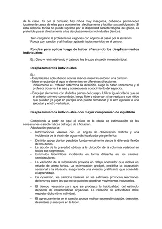 de la clase. Si por el contrario hay niños muy inseguros, debemos permanecer
igualmente cerca de ellos para contenerlos afectivamente y facilitar su participación. Si
esta armonía tónica no puede lograrse por la disparidad caracterológica del grupo, es
preferible pasar directamente a los desplazamientos individuales (lentos).

     Tren cargando la profesora los vagones con objetos al pasar por la estación.
     Ronda con canción y al finalizar aplaudir todos reunidos en el centro.

     Rondas para aplicar luego de haber afianzando los desplazamientos
individuales:

     Ej.: Gato y ratón elevando y bajando los brazos sin pedir inmersión total.

     Desplazamientos individuales

     Ej.:
     - Desplazarse aplaudiendo con las manos mientras entonan una canción.
     - Idem empujando el agua o elementos en diferentes direcciones.
        Inicialmente el Profesor determina la dirección, luego lo harán libremente y el
        profesor observará el uso y consecuente conocimiento del espacio.
     - Empujar elementos con distintas partes del cuerpo. Utilizar igual criterio que en
        el anterior primero comandado, luego libre y observar; si se realizara con niños
        que pueden ya jugar en parejas uno puede comandar y el otro ejecutar o uno
        ejecutar y el otro verbalizar.

     Desplazamientos individuales con mayor compromiso de equilibrio

     Comprende a partir de aquí el inicio de la etapa de estimulación de las
sensaciones características del logro de la flotación.
     Adaptación gradual a:
     - Informaciones visuales con un ángulo de observación distinto y una
        incidencia de la visión del agua más focalizada que periférica.
     -   Distinto apoyo plantar percibido fundamentalmente desde la diferente flexión
         de los dedos
     -   La acción de la gravedad oblicua a la ubicación de la columna vertebral en
         todos sus segmentos.
     -   Estímulos laberínticos incidiendo en forma diferente en los canales
         semicirculares.
     -   La variación de la información provoca un reflejo orientador que motiva un
         estado de alerta tónico. La estimulación gradual, posibilita la adaptación
         sensorial a la situación, asegurando una vivencia gratificante que consolida
         el aprendizaje.
     -   En oposición, los cambios bruscos en los estímulos provocan reacciones
         defensivas sobre las que no se pueden coordinar movimientos voluntarios.
     -   El tiempo necesario para que se produzca la habitualidad del estímulo
         depende de características orgánicas. La variación de actividades debe
         respetar dicho ritmo individual.
     -   El apresuramiento en el cambio, puede motivar sobreestimulación, desorden,
         desinterés y anarquía en la labor.
 