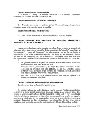 Desplazamientos con límite superior
    Ej.: - Pasar por debajo de túneles realizados con colchoneta perforadas;
asomarse a la ventana, saludar, sacar boleto, etc.

     Desplazamientos con inclinación del cuerpo

      Ej.: - Trasladar elementos con distintas partes del cuerpo incluyendo posiciones
inclinadas (nevar una esponjita sobre la espalda).

     Desplazamientos con límite Inferior.

     Ej.: - Salir y entrar a la casita (un aro sumergido a 20 6 30 cm del piso)

    Desplazamientos con variación de velocidad, dirección y
desarrollo de freno inhibitorio

     Los cambios de ritmos, determinados por el profesor inducen al aumento de
velocidad y logro de mayor atención. Esta capacidad de "atender" posibilitará el
"comprender" y luego el "aprender"; constituyéndose así en la vía hacia el
aprendizaje. Pero esta posibilidad (atender) se basa en la regulación tónica:
permitiendo el desarrollo del freno inhibitorio, necesario para que aparezca
gradualmente la disociaci6n de movimientos, estructurando así toda coordinación.
     Ej.:
     - Aro grande sostenido en posición vertical, a una orden correr a ubicarse
          dentro mientras éste baja a la horizontal.
     - Utilizando un color, correr rápido, otro color, desplazarse lentamente. En los
          pequeñitos se emplean sólo dos códigos, en los más grandes pueden
          coordinar varios símbolos a los cambios de velocidad, quietud, posiciones
          altas o bajas, saltos o direcciones, gradualmente.
     - Manchas: Un niño que juega plásticamente en este nivel ha logrado ya la
          adaptación necesaria para flotar.

     Desplazamientos con elementos dinamizantes
     Son elementos de gran flotabilidad y difícil toma.

     Ej.: pelotas. balones de rugby, tablas de mucho espesor. Por la gran posibilidad
de error en la toma, con el consiguiente riesgo de caídas al apoyarse en ellos, debe
dejarse su utilización para etapas donde el equilibrio vertical está ya muy consolidado.
Dada la euforia que despiertan en los niños, es aconsejable su empleo en aquellos
grupos cuya plasticidad en los movimientos, evidencia la armonía tónico-emocional
buscada. Cualquiera de las ejercitaciones con elementos de fácil toma, podrán
adaptarse para completar así nuestra estimulación en el logro del equilibrio vertical.

                                                            Buenos Aires, junio de 1989
 