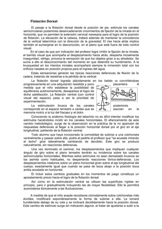 Flotación Dorsal
        El pasaje a la flotación dorsal desde la posición de pie, estimula los canales
 semicirculares posteriores desencadenando movimientos de fijación de la mirada en el
 horizonte, que no permiten la extensión cervical necesaria para el logro de la posición
 de flotación. La elevación de la cabeza, tratará además de mantener la coincidencia
 de la vertical laberíntica con la dirección de la gravedad. El irse hacia atrás implica
 también el sumergirse en lo desconocido, en el plano que está fuera de todo control
 visual.
       En el caso de que por indicación del profesor logre inhibir la fijación de la mirada,
el barrido visual que acompaña el desplazamiento hacia atrás, despierta inicialmente
inseguridad, vértigo, provoca la sensación de que los objetos giran a su alrededor. Se
suma a ello el desconocimiento del momento en que detendrá su hundimiento. A la
brusquedad en los intentos iniciales acompañará siempre la inmersión total con los
orificios nasales en posición propicia para el ingreso del agua.
        Estas sensaciones generan las típicas reacciones defensivas de flexión de la
cadera, tratando de resistirse a la pérdida de la vertical.
        La flotación dorsal lograda plácidamente en los bebés va convirtiéndose
 progresivamente en una adquisición resistida y poco                     placentera.      A
 medida que el niño establece la posibilidad de
 equilibrarse autónomamente, desaparece el logro de
 dicha satisfacción. La flotación ventral (con control
 visual del espacio) pasa a ser la prioridad de
 experimentación.
        La estimulación brusca de los canales                            posteriores
 corresponde en el espacio terrestre a caídas que se                     asocian     en   la
 memoria motriz a la luz del fracaso y el dolor.
        Conociendo la anátomo fisiología del laberinto no es difícil intentar modificar los
 estímulos haciéndolos incidir en los canales horizontales. El afianzamiento de este
 cambio metodológico, surge de la observación en la práctica de la no aparición de
 respuestas defensivas al llegar a la posición horizontal dorsal por el giro en el eje
 longitudinal, partiendo de la flotación ventral.
        Todo alumno que haya incorporado la comodidad de subirse a una colchoneta
 ventralmente y pasear sobre ella, podrá al pedirle el profesor que "se acueste mirando
 el techo" girar lateralmente cambiando de decúbito. Este giro se produce
 naturalmente, sin reacciones defensivas.
        Una vez dominado el caminar, los desplazamientos que impliquen cualquier
 ángulo de giro sobre el plano terrestre tendrán su incidencia sobre los canales
 semicirculares horizontales. Mientras estos estímulos no sean demasiado bruscos se
 los asimila como habituales, no despertando reacciones tónico-defensivas. Los
 desplazamientos rotatorios sobre un plano horizontal giran sobre el eje longitudinal del
 cuerpo, exactamente igual que cuando se pasa de boca abajo a la posición boca
 arriba acostado en horizontal.
        El incluir estos cambios graduales en los momentos de juego constituye un
 aprestamiento previo hacia el logro de la flotación dorsal.
        Así como en la estimulación ventral se utilizan las superficies rígidas en
 principio, para ir gradualmente incluyendo las de mayor flexibilidad. Ello le permitirá
 acomodarse tónicamente a las fluctuaciones.

      A medida de que el niño acepte recostarse cómodamente sobre colchonetas más
dúctiles, modificará espontáneamente la forma de subirse a ella. La tomará
hundiéndola debajo de su cola y se inclinará decididamente hacia la posición dorsal.
Este cambio de estímulo surge sin indicación alguna, al tratar de ajustarse a subir a la
 