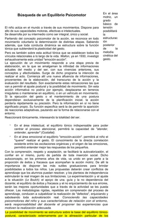 En el área
          Búsqueda de un Equilibrio Psicomotor                               motriz, un
                                                                             grado
                                                                             básico de
El niño actúa en el mundo a través de sus movimientos. Dispone para          tensión
ello de sus capacidades motoras, afectivas e intelectuales.                  posibilitará
Se desarrolla por su intermedio como ser integral, único y social.           la
Partiendo del concepto psicomotor de la acción, se reconoce en todo          estructurac
movimiento voluntario la determinación de distintas etapas. Sabiendo         ión
además, que toda conducta dinámica se estructura sobre la función            posterior
tónica que subtenderá la plasticidad del gesto.                              de         la
Pero es también sobre esta actitud tónica que se establecen todos los        melodía
vínculos relacionales a lo largo de la vida. Wallon, ya en 1930, investigó   cinética del
exhaustivamente esta unidad "emoción-acción".                                gesto.
La ejecución de un movimiento responde a una etapa previa de
elaboración, en la que se amalgaman la infinidad de informaciones
actuales del medio y del ser, con sus vivencias anteriores, sus
conceptos y afectividades. Surge de dicho programa la intención de
realizar el acto. Comienza allí una nueva afluencia de informaciones,
provenientes de la elaboración, del transcurso de la acción y la
evaluación del resultado. Son exactamente estas retroacciones las que
van a permitir el ajuste postural y la posibilidad de movimiento. Sin esta
acción informativa no podría por ejemplo, desplazarse en terrenos
irregulares o mantenerse en equilibrio, o en un vehículo en movimiento.
Si la ejecución del gesto o el mantenimiento de una postura
dependieran exclusivamente de la planificación inicial, la acción
perdería rápidamente su precisión. Pero la información en sí no tiene
significado propio. Su función especifica será la de permitir la aparición
de reacciones adaptativas, pautando así la forma de relacionarse con el
entorno.
Reaccionará tónicamente, interesando la totalidad del ser.

   °    En el área intelectual, el equilibrio tónico indispensable para poder
        centrar el proceso atencional, permitirá la capacidad de "atender,
        entender, aprender" (Costallat).
    ° En el área emocional el equilibrio "emoción-acción". permitirá al niño el
        "querer" realizar el gesto. El conocimiento de la directa correlación
        existente entre las excitaciones orgánicas y el origen de las emociones,
        permitirá entender mejor las respuestas de los pequeños.
Con la comprensión, respeto y aceptación, se facilitará la autovalorizadón, el
confiar en sí mismo, punto de partida de toda inserción social. Dicho
autoconcepto, en los primeros años de vida, va unido en gran parte a la
proporción de éxitos y fracasos que acompañan la acción motriz. De allí la
importancia de disponer las más sutiles graduaciones para brindar
posibilidades a todos los niños. Las propuestas deberán crear conflictos de
aprendizaje que los alumnos puedan resolver, y los planteos de independencia
estimularán la real imagen de sus limitaciones. La experimentación y el ajuste
a la situación (Le Boulch); el apoyo de una. guía y la no dependencia del
docente; el equilibrio de éxitos y fracasos y el no enjuiciamiento de sus errores,
serán las mejores oportunidades que a través de la actividad se les pueda
ofrecer. Las metodologías rígidas, repetidas sin comprensión del proceso de
aprendizaje, conducen a culpabilizar la realización de "defectos", enjuiciando y
saboteando toda autovaloración real. Conociendo las capacidades
psicomotoras del niño y sus características de relación con el entorno,
será responsabilidad del docente el proponer las experiencias que
motiven la realización adecuada.
 La posibilidad de movimiento se estructura sobre la base del equilibrio tónico-
 postural, caracterizado externamente por la alineación particular de los
 
