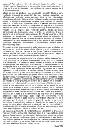 acerques", "es profundo", "te podes ahogar", "tapate la nariz", o "respirá
hondo", resumen la ansiedad, la transferencia de sus propios temores y la
prisa en el logro de resultados, que justifiquen la correcta elección de la
actividad para su hijo.
Lógico es que se produzca una considerable alteración tónica y como
resultante emocional se encuentren las más variadas respuestas. Las
informaciones orgánicas toman prioridad frente a las informaciones
provenientes del medio. Mientras el niño esté preocupado por su problemática
interior de regulación del equilibrio, no podrá contactarse con los estímulos
externos. La sensibilidad orgánica excluye a la exterior, convirtiéndose en
necesidad absoluta, el tener la oportunidad de regular sus respuestas
adaptativas a dicha situación. Si el profesor percibe y respeta esta etapa, su
relación con el pequeño será realmente positiva. Todos los demás
aprendizajes son secundarios, según el orden de prioridades. Si por el
contrario, no se contemplan las necesidades del niño, apresurando su ritmo,
insistiendo en sobreagregar a la inseguridad inicial, la resolución de
problemas externos, solo se conseguirá excesivo aumento de tensión. El
hipertonismo se canalizará por la actividad, si ésta responde a los intereses y
graduación adecuados, estableciendo la imprescindible armonía entre la
función tónica y motriz.
El profesor a través de su contención, podrá colaborar en esta regulación: con
su tono de voz, su mirada segura, atenta, afectiva; con la forma de tomarlo o
de brindar su cuerpo para permitir la participación. Todo lo que constituye la
base de relación tónico emocional, de ese lenguaje del cuerpo, previo, no
verbal, que cimentó en los primeros años la socialización.
No se debe depender exclusivamente de la expresión oral de los pequeños.
 Toda madre conoce los deseos y necesidades de su bebé mucho antes de
 que sepa hablar. Los profesores deben respetar el tránsito por las etapas
 imprescindibles del aprendizaje, conociéndoIas y sensibilizándose a ese
 diálogo pre-verbal que permita la exquisita graduación de los estímulos. Si
 ello no ocurre, aparecerán como mecanismos reguladores de la actitud
 hipertónica, la risa, el llanto o el temblor (Wallon). En caso extremo, la no
 resolución tensional, puede provocar un bloqueo emocional que impida la
 participación. Esta problemática, que podría atribuirse exclusivamente al inicio
 del aprendizaje, reaparece frente a la integración de cada importante cambio
 postura! o de ubicación en el entorno. El desplazamiento vertical, la flotación,
 su traslado al sector profundo, la inversión de la posición en la entrada de
 cabeza o en el nado subacuático, crean constantes correlatos tensionales.
Frente a este angustiante enfoque de la realidad es difícil entender cómo
tantos niños aprenden a nadar. Este análisis muestra que la capacidad
adaptativa del hombre es tan vasta, que aún en las peores condiciones logra
sobreponerse. Pero también muchos adultos hoy, deben sus temores y
tensiones en el nado, a la no comprensión de este hecho en la enseñanza
tradicional. Toda metodología debe surgir del conocimiento de las
necesidades del niño en cada situación; aceptándolas y favoreciendo así la
aceptación por él mismo y el resto del grupo. El respeto por su ritmo de
aprendizaje, la estimulación gradual, la valoración de los pequeños grandes
logros de cada etapa, cimentan el desarrollo de su personalidad. La
inmadurez del niño lo somete a menudo a influencias negativas que a través
de un aprendizaje motor, afectan la totalidad del ser.
La búsqueda permanente de fundamentos que consoliden la creación de
nuevas y mejores propuestas educativas, hace a la responsabilidad deber
docente. Todos los niños transitan etapas de inseguridad en este aprendizaje.
Algunos las superan rápidamente, otros no. Lo importante es que, frente a
ello, se logre guiados con experiencias que por responder a sus prioridades,
den real significado a su acción. Sólo así se abordará desde esta área
educativa, el efectivo desarrollo integral del ser.
                                                                    Marzo 1989
 