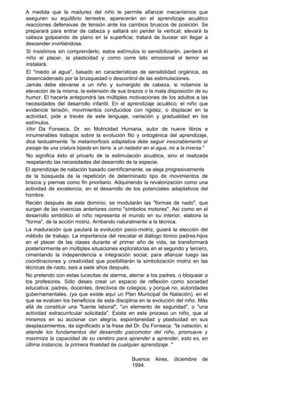 A medida que la madurez del niño le permite afianzar mecanismos que
aseguren su equilibrio terrestre, aparecerán en el aprendizaje acuático
reacciones defensivas de tensión ante los cambios bruscos de posición. Se
preparará para entrar de cabeza y saltará sin perder la vertical; elevará la
cabeza golpeando de plano en la superficie; tratará de bucear sin llegar a
descender invirtiéndose.
Si insistimos sin comprenderlo, estos estímulos lo sensibilizarán, perderá el
niño el placer, la plasticidad y como corre lato emocional el temor se
instalará.
El "miedo al agua", basado en características de sensibilidad orgánica, es
desencadenado por la brusquedad o descontrol de las estimulaciones.
Jamás debe elevarse a un niño y sumergido de cabeza, si notamos la
elevación de la misma, la extensión de sus brazos o la mala disposición de su
humor. El hacerla antepondrá las múltiples motivaciones de los adultos a las
necesidades del desarrollo infantil. En el aprendizaje acuático, el niño que
evidencie tensión, movimientos conducidos con rigidez, o displacer en la
actividad, pide a través de este lenguaje, variación y gradualidad en los
estímulos.
Vitor Da Fonseca, Dr. en Motricidad Humana, autor de nueve libros e
innumerables trabajos sobre la evolución filo y ontogénica del aprendizaje,
dice textualmente “la metamorfosis adaptativa debe seguir inexorablemente el
pasaje de una criatura bípeda en tierra. a un nadador en el agua, no a la inversa.1I
No significa ésto el privarlo de la estimulación acuática, sino el realizada
respetando las necesidades del desarrollo de la especie.
El aprendizaje de natación basado científicamente, se aleja progresivamente
de la búsqueda de la repetición de determinado tipo de movimientos de
brazos y piernas como fin prioritario. Adquiriendo la revalorización como una
actividad de excelencia, en el desarrollo de los potenciales adaptativos del
hombre.
Recién después de este dominio, se modularán las "formas de nado", que
surgen de las vivencias anteriores como "símbolos motores". Así como en el
desarrollo simbólico el niño representa el mundo en su interior, elabora la
"forma", de la acción motriz. Arribando naturalmente a la técnica.
La maduración que pautará la evolución psico-motriz, guiará la elección del
método de trabajo. La importancia del rescatar el diálogo tónico padres-hijos
en el placer de las clases durante el primer año de vida, se transformará
posteriormente en múltiples situaciones exploratorias en el segundo y tercero,
cimentando la independencia e integración social, para afianzar luego las
coordinaciones y creatividad que posibilitarán la simbolización motriz en las
técnicas de nado, seis a siete años después.
No pretendo con estas lucecitas de alarma, aterrar a los padres, o bloquear a
los profesores. Sólo deseo crear un espacio de reflexión como sociedad
educativa: padres, docentes, directivos de colegios, y porqué no, autoridades
gubernamentales, (ya que existe aquí un Plan Municipal de Natación), en el
que se evalúen los beneficios de esta disciplina en la evolución del niño. Más
allá de constituir una "fuente laboral", "un elemento de seguridad", o "una
actividad extracurrlcular solicitada". Existe en este proceso un niño, que al
miramos en su accionar con alegría, espontaneidad y plasticidad en sus
desplazamientos, da significado a la frase del Dr. Da Fonseca: "la natación, si
atiende los fundamentos del desarrollo psicomotor del niño, promueve y
maximiza la capacidad de su cerebro para aprender a aprender, esto es, en
última instancia, la primera finalidad de cualquier aprendizaje. "

                                                 Buenos    Aires,   diciembre    de
                                                 1994.
 