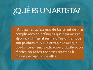 La deﬁnición de artista nos dice que es una
persona quien practica el arte; entonces es
aquí en donde tenemos que volcarnos a la
deﬁnición de arte. La palabra artista
proviene del latín “ars” y la primera
deﬁnición de este término fue otorgada por
Platón quien aseguraba que el artista era
algo así como un “hombre Dios”;
¿QUÉ ES UNARTISTA?
 