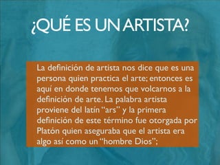 Más tarde Schelling y Heidegger aportaron
a su estudio una deﬁnición de artista un
poco “romántica”, la misma decía que el
arte se conseguía cuando se rompía el
silencio del ser y se comunicaba el sentido
de nuestra existencia al mundo.
¿QUÉ ES UNARTISTA?
 