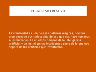 EL PROCESO CREATIVO
Sin embargo, como suele pasar con las cosas que
deseamos, cuando hablamos de la creatividad todos
creemos saber qué significa, pero resulta muy difícil
ponernos de acuerdo en lo que es una alineación entre el
que disfruta el arte y la visión del artista.
 