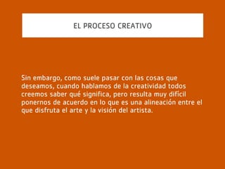EL PROCESO CREATIVO
Ejemplos de esto abundan en la historia artística y van
desde la introducción de la corporalidad de Giotto hasta el
claroscuro de Rembrandt. Aunque posiblemente nadie lo ha
hecho tan sangrantemente evidente como Picasso, cuando
de unos pocos ladrillos nos descubre una mujer, o en tres
abultamientos una paloma.
 