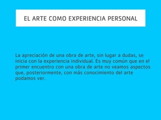 EL ARTE COMO EXPERIENCIA PERSONAL
La apreciación de una obra de arte, sin lugar a dudas, se
inicia con la experiencia individual. Es muy común que en el
primer encuentro con una obra de arte no veamos aspectos
que, posteriormente, con más conocimiento del arte
podamos ver.
 