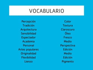 VOCABULARIO
1. Percepción = forma en que nos identificamos con el
mundo
2. Tradición = se refiere a elementos que nos llegan del
pasado
3. Arquitectura = género de bellas artes que atiende la
función de utilidad y diseño
4. Sensibilidad =nos permite apreciar a otras personas y
sus emociones
5. Espectador = individuo que admira una obra de arte
 