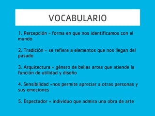 VOCABULARIO
6. Academia = una de las instituciones de enseñanza del
arte
7. Personal = define el proceso de apreciación de una
obra de arte
8. Artes populares = arte desarrollado en los sectores
menos privilegiado de la sociedad
9. Originalidad = distingue el trabajo de una artista de
otro
10. Flexibilidad = nos permite adaptarnos para expandir
nuestro gusto
 