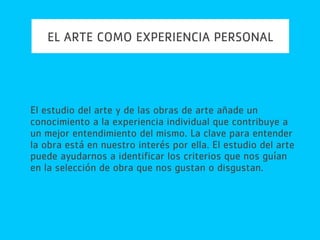 EL ARTE COMO EXPERIENCIA PERSONAL
El estudio del arte y de las obras de arte añade un
conocimiento a la experiencia individual que contribuye a
un mejor entendimiento del mismo. La clave para entender
la obra está en nuestro interés por ella. El estudio del arte
puede ayudarnos a identificar los criterios que nos guían
en la selección de obra que nos gustan o disgustan.
 