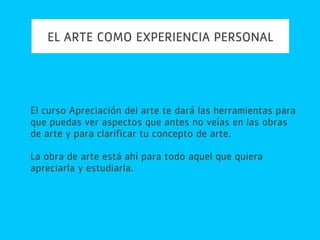 EL ARTE COMO EXPERIENCIA PERSONAL
El curso Apreciación del arte te dará las herramientas para
que puedas ver aspectos que antes no veías en las obras
de arte y para clarificar tu concepto de arte.
La obra de arte está ahí para todo aquel que quiera
apreciarla y estudiarla.
 