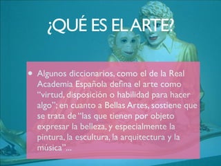 ¿QUÉ ES ELARTE?
• Algunos diccionarios, como el de la Real
Academia Española deﬁna el arte como
“virtud, disposición o habilidad para hacer
algo”; en cuanto a Bellas Artes, sostiene que
se trata de “las que tienen por objeto
expresar la belleza, y especialmente la
pintura, la escultura, la arquitectura y la
música”...
 