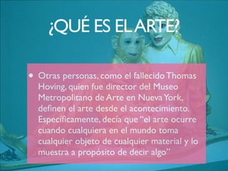 • Otras personas, como el fallecido Thomas
Hoving, quien fue director del Museo
Metropolitano de Arte en NuevaYork,
deﬁnen el arte desde el acontecimiento.
Especíﬁcamente, decía que “el arte ocurre
cuando cualquiera en el mundo toma
cualquier objeto de cualquier material y lo
muestra a propósito de decir algo”
¿QUÉ ES ELARTE?
 