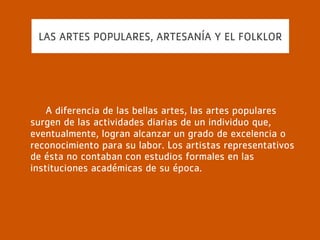 LAS ARTES POPULARES, ARTESANÍA Y EL FOLKLOR
Estas artes populares o del pueblo son el resultado de una
actividad ajena a una preparación académica y nacen, en
muchas ocasiones, de la necesidad. Este tipo de arte
promueve la conservación de tradiciones y valores que
darán pie al desarrollo del folklore de una región o país.
 