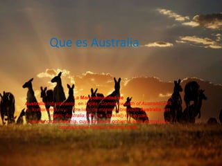 Que es Australia
La Mancomunidad de
Australia (oficialmente, en inglés: Commonwealth of Australia; AFI:
[ˈkɒmənwelθ ɒv ɒˈstreɪliə]), de manera abreviada Australia (en
inglés: Australia; AFI: [ɒˈstreɪliə]) es un país
soberano de Oceanía, cuya forma de gobierno es la monarquía
constitucional federal parlamentaria.
 