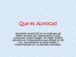 Que es Autocad
  Autodesk AutoCAD es un programa de
  diseño asistido por computadora (CAD
"Computer Aided Design"; en inglés, Diseño
Asistido por computadora) para dibujo en 2D
    y 3D. Actualmente es desarrollado y
 comercializado por la empresa Autodesk.
 
