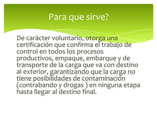 De carácter voluntario, otorga una certificación que confirma el trabajo de control en todos los procesos productivos, empaque, embarque y de transporte de la carga que va con destino al exterior, garantizando que la carga no tiene posibilidades de contaminación (contrabando y drogas ) en ninguna etapa hasta llegar al destino final.Para que sirve?