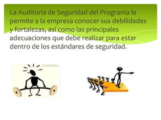 La Auditoría de Seguridad del Programa le permite a la empresa conocer sus debilidades y fortalezas, así como las principales adecuaciones que debe realizar para estar dentro de los estándares de seguridad. 