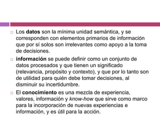   Los datos son la mínima unidad semántica, y se
    corresponden con elementos primarios de información
    que por sí solos son irrelevantes como apoyo a la toma
    de decisiones.
   información se puede definir como un conjunto de
    datos procesados y que tienen un significado
    (relevancia, propósito y contexto), y que por lo tanto son
    de utilidad para quién debe tomar decisiones, al
    disminuir su incertidumbre.
   El conocimiento es una mezcla de experiencia,
    valores, información y know-how que sirve como marco
    para la incorporación de nuevas experiencias e
    información, y es útil para la acción.
 