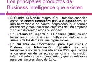 Los principales productos de
Business Intelligence que existen
hoy en día son:
   El Cuadro de Mando Integral (CMI), también conocido
    como Balanced Scorecard (BSC) o dashboard, es
    una herramienta de control empresarial que permite
    establecer y monitorizar los objetivos de una empresa
    y de sus diferentes áreas o unidades.
   Un Sistema de Soporte a la Decisión (DSS) es una
    herramienta de Business Intelligence enfocada al
    análisis de los datos de una organización.
   Un Sistema de Información para Ejecutivos o
    Sistema de Información Ejecutiva es una
    herramienta software, basada en un DSS, que provee
    a los gerentes de un acceso sencillo a información
    interna y externa de su compañía, y que es relevante
    para sus factores clave de éxito.
 