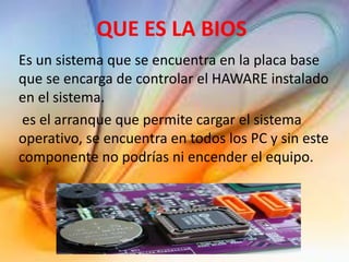 QUE ES LA BIOS
Es un sistema que se encuentra en la placa base
que se encarga de controlar el HAWARE instalado
en el sistema.
es el arranque que permite cargar el sistema
operativo, se encuentra en todos los PC y sin este
componente no podrías ni encender el equipo.
 