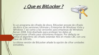 ¿ Que es BitLocker ?
Es un programa de cifrado de disco, BitLocker provee de cifrado
de disco a las versiones Ultimate y Enterprise de Windows Vista y
Windows 7 así como a las versiones para empresas de Windows
Server 2008. Está diseñado para proteger los datos al
proporcionar cifrado para volúmenes enteros. Por defecto se
utiliza el algoritmo de cifrado estándar AES en modo CBC con una
clave de 128 bits.
La última versión de BitLocker añade la opción de cifrar unidades
extraíbles.
 